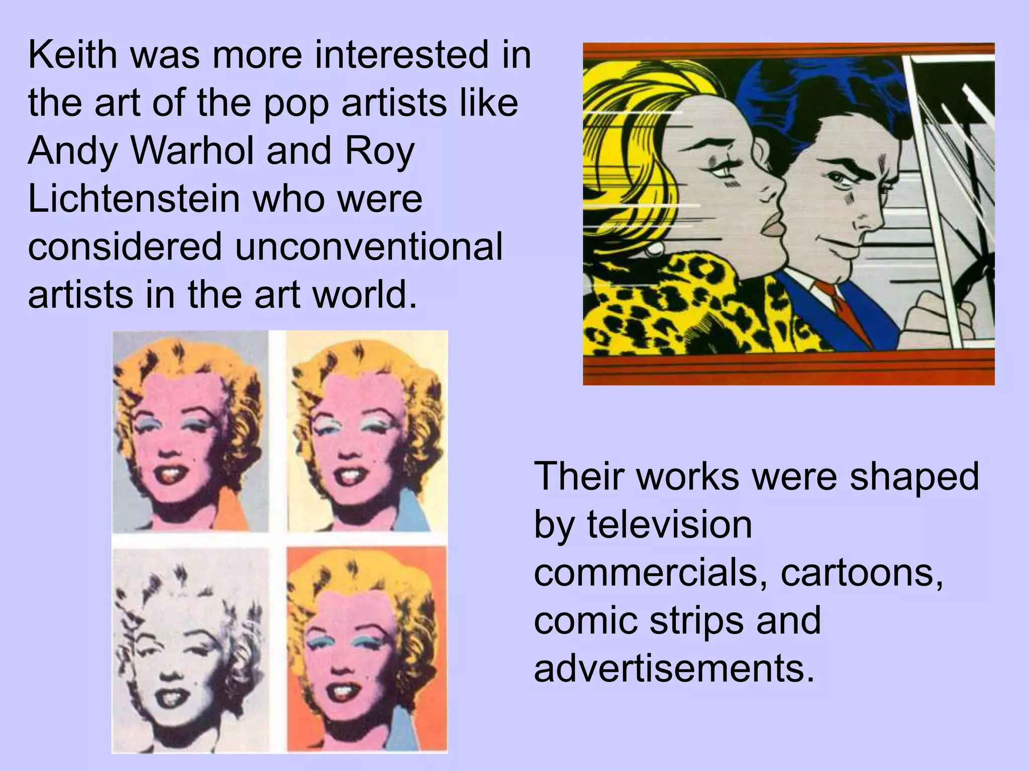 Keith was more interested in
the art of the pop artists like
Andy Warhol and Roy
Lichtenstein who were
considered unconventional
artists in the art world.



                                  Their works were shaped
                                  by television
                                  commercials, cartoons,
                                  comic strips and
                                  advertisements.
 