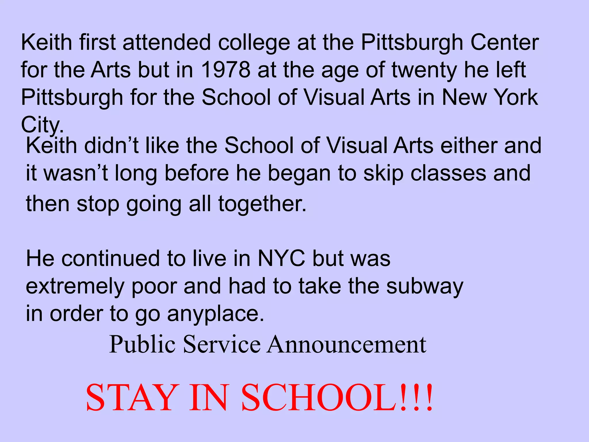 Keith first attended college at the Pittsburgh Center
for the Arts but in 1978 at the age of twenty he left
Pittsburgh for the School of Visual Arts in New York
City.
 Keith didn’t like the School of Visual Arts either and
 it wasn’t long before he began to skip classes and
 then stop going all together.

He continued to live in NYC but was
extremely poor and had to take the subway
in order to go anyplace.
         Public Service Announcement

      STAY IN SCHOOL!!!
 