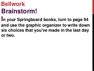 Bellwork
Brainstorm!
In your Springboard books, turn to page 94
and use the graphic organizer to write down
six choices that you've made in the last day
or two.
 