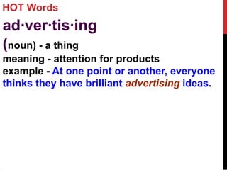HOT Words
ad·ver·tis·ing
(noun) - a thing
meaning - attention for products
example - At one point or another, everyone
thinks they have brilliant advertising ideas.
 