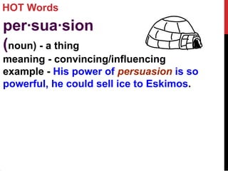 HOT Words
per·sua·sion
(noun) - a thing
meaning - convincing/influencing
example - His power of persuasion is so
powerful, he could sell ice to Eskimos.
 