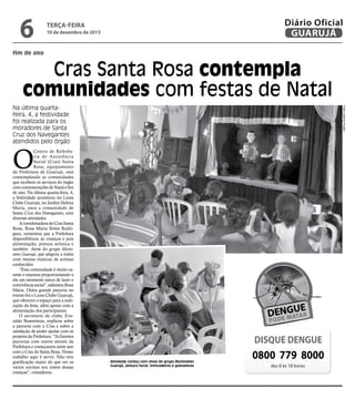 6

Diário Oficial
GUARUJÁ

terça-feira

10 de dezembro de 2013

fim de ano

Cras Santa Rosa contempla
comunidades com festas de Natal
Fotos Josimar Frazão

Na última quartafeira, 4, a festividade
foi realizada para os
moradores de Santa
Cruz dos Navegantes
atendidos pelo órgão

O

Centro de Referência de Assistência
Social (Cras) Santa
Rosa, equipamento
da Prefeitura de Guarujá, está
contemplando as comunidades
que recebem os serviços do órgão
com comemorações de Natal e fim
de ano. Na última quarta-feira, 4,
a festividade aconteceu no Lions
Clube Guarujá, no Jardim Helena
Maria, para a comunidade de
Santa Cruz dos Navegantes, com
diversas atividades.
A coordenadora do Cras Santa
Rosa, Rosa Maria Brites Rodrigues, comentou que a Prefeitura
disponibilizou às crianças e pais
alimentação, pintura artística e
também show do grupo Marionetes Guarujá, que alegrou a todos
com muitas músicas de artistas
conhecidos.
“Esta comunidade é muito carente e estamos proporcionando a
ela um momento único de lazer e
convivência social”, salientou Rosa
Maria. Outra grande parceria no
evento foi o Lions Clube Guarujá,
que ofereceu o espaço para a realização da festa, além apoiar com a
alimentação dos participantes.
O secretario do clube, Everaldo Boaventura, explicou sobre
a parceria com o Cras e sobre a
satisfação de poder ajudar com os
projetos da Prefeitura. “Já fizemos
parcerias com outros setores da
Prefeitura e começamos neste ano
com o Cras do Santa Rosa. Nosso
trabalho aqui é servir. Não tem
gratificação maior do que ver os
vários sorrisos nos rostos dessas
crianças”, considerou.

DISQUE DENGUE
Atividade contou com show do grupo Marionetes
Guarujá, pintura facial, brincadeiras e guloseimas

0800 779 8000
das 8 às 18 horas

 