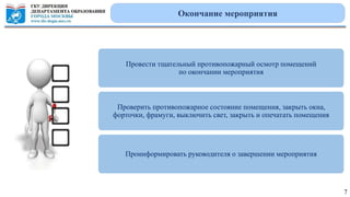 Провести тщательный противопожарный осмотр помещений
по окончании мероприятия
Проверить противопожарное состояние помещения, закрыть окна,
форточки, фрамуги, выключить свет, закрыть и опечатать помещения
Проинформировать руководителя о завершении мероприятия
Окончание мероприятия
7
 