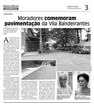 urbanização
Moradores comemoram
pavimentação da Vila Bandeirantes
A Prefeitura concluiu
a pavimentação das
ruas da antiga Vila
Sapo
Isaura: agora que não tem mais
nenhuma rua de terra, muita
gente quer vir morar na Vila
Bandeirantes
Maria Tereza: “Depois que
pavimentaram as ruas, temos mais
orgulho de falar que somos daqui”
FotosDiegoMarchi
A
pós décadas de espera,
a comunidade Vila
Bandeirantes pode
finalmente dar adeus
às ruas esburacadas de terra, que
tantos prejuízos causavam em
dias de chuva ou sol. A Prefei-
tura concluiu a pavimentação do
bairro, medida que vem sendo
elogiada pela população.
Segundo a aposentada Isaura
de Lima Costa, de 70 anos, os
trabalhos na antiga Vila Sapo
demoraram para ser realizados,
mas foram bem feitos. “Achei
maravilhoso terem asfaltado as
ruas aqui da Vila Bandeirantes,
porque foram muitos anos em
que vivemos apenas ouvindo
promessas de políticos durante
as eleições. Agora, é vida nova
aqui no bairro. Todo mundo
adorou o trabalho e muita gente
quer vir morar aqui, ainda mais
agora que não tem mais nenhuma
rua de terra. Todo dia pessoas
procuram casas para alugar e
para comprar aqui na Vila Sapo”,
contou Isaura.
De acordo com a dona de casa
Maria Tereza Martins, 59 anos,
os trabalhos realizados na Vila
Bandeirantes foram de qualida-
de. Além disso, os trabalhadores
foram atenciosos com os mora-
dores, durante a execução, para
causar menor transtorno possível.
“Depois que pavimentaram
as ruas aqui da Vila Bandeirantes
nós temos mais orgulho de falar
que somos daqui. O bairro ficou
muito mais aconchegante e valo-
rizado. Particularmente, não há
nada que se possa reclamar desta
obra, porque tudo foi bem feito.
Se antes as pessoas já queriam
morar aqui, por causa da proximi-
dade com a praia e do sossego do
bairro, agora, que não temos mais
ruas de terra, vão querer muito
mais”, comentou Maria Tereza.
O secretário de Infraestrutura
e Obras lembra que na obra de
pavimentação das ruas da Vila
Bandeirantes não foram execu-
tados apenas o pavimento das
vias. Todas as ruas ganharam
completa infraestrutura
“Concluir as obras de revita-
lização das ruas da Vila Bandei-
rantes é motivo de orgulho para
o Município, porque essa obra é
mais um compromisso assumido
e cumprido integralmente pela
chefe do Executivo junto à po-
pulação. Aqui nós implantamos
rede de drenagem em todas as
vias; colocamos guias e sarjetas;
asfaltamos as ruas maiores e
pavimentamos com bloquetes as
vias menores, um trabalho que
nos orgulha por melhorar consi-
deravelmente a qualidade de vida
da população”, disse o secretário.
QUINTA-FEIRA
10 de dezembro de 2015
3GUARUJÁ
Diário Oficial
 