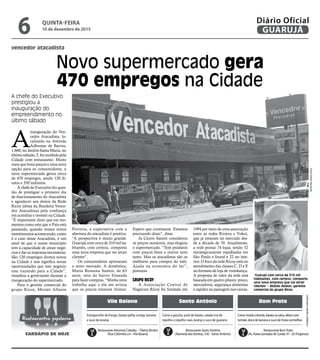vencedor atacadista
Novo supermercado gera
470 empregos na Cidade
A chefe do Executivo
prestigiou a
inauguração do
empreendimento no
último sábado
“Guarujá com cerca de 310 mil
habitantes, com certeza, comporta
uma nova empresa que vai atrair
clientes” - Moisés Allaion, gerente
comercial do grupo Ricoy
FotosPedroRezende
•Cardápiossujeitosaalterações
Vila Baiana Santo Antônio Bom Prato
Carne à gaúcha, purê de batata, salada mix de
repolho e repolho roxo, laranja e suco de guaraná
Estrogonofre de frango, batata palha, acelga, banana
e suco de laranja
Carne moída colorida, batata na salsa, alface com
tomate, doce de banana e suco de frutas vermelhas
Restaurante Alimenta Cidadão –Tibério Birolini
(Rua Colômbia s/n -Vila Baiana)
Restaurante Santo Antônio
(Alameda dasVioletas, 330 - Santo Antônio)
Restaurante Bom Prato
(Av. Áurea Gonzalez de Conde, 47 - Jd. Progresso)
Restaurantes populares
CARDÁPIO DE HOJE
A
inauguração do Ven-
cedor Atacadista, lo-
calizado na Avenida
Adhemar de Barros,
1.660, no Jardim Santa Maria, no
último sábado, 5, foi recebida pela
Cidade com entusiasmo. Muito
mais que bons preços e uma nova
opção para os consumidores, o
novo supermercado gerou cerca
de 470 empregos, sendo 120 di-
retos e 350 indiretos.
A chefe do Executivo fez ques-
tão de prestigiar o primeiro dia
de funcionamento do Atacadista
e agradecer aos donos da Rede
Ricoy (dona da Bandeira Vence-
dor Atacadista) pela confiança
em acreditar e investir na Cidade.
“É importante dizer que em mo-
mentos como este que o País está
passando, quando vemos novos
investimentos acontecendo, como
é o caso desse Atacadista, é um
sinal de que o nosso município
tem a capacidade de atrair negó-
cios e dar as respostas necessárias.
São 120 empregos diretos novos
na Cidade e isso significa novas
oportunidades que este negócio
esta trazendo para a Cidade”,
ressaltou a governante durante a
inauguração do supermercado.
Para o gerente comercial do
grupo Ricoy, Moisés Allaion
Ferreira, a expectativa com a
abertura do atacadista é positiva.
“A perspectiva é muito grande.
Guarujá com cerca de 310 mil ha-
bitantes, com certeza, comporta
uma nova empresa que vai atrair
clientes”.
Os consumidores aprovaram
o novo mercado. A doméstica,
Maria Romana Santos, de 63
anos, veio do bairro Enseada
para fazer compras. “Minha nora
trabalha aqui e ela me avisou
que os preços estavam ótimos.
Espero que continuem. Estamos
precisando disso”, disse.
Já Cícero Santos considerou
os preços razoáveis, mas elogiou
o supermercado. “Tem produtos
com preços bons e outros nem
tanto. Mas os atacadistas são os
melhores para compra do mês.
Ajuda na economia do lar”,
pontuou.
GRUPO RICOY
A Associação Central de
Negócios Ricoy foi fundada em
1994 por meio de uma associação
entre as redes Riviera e Yokoi,
que já estavam no mercado des-
de a década de 70. Atualmente,
a rede possui 74 lojas, sendo 52
estrategicamente espalhadas em
São Paulo e litoral e 22 no inte-
rior. O foco da rede Ricoy está no
atendimento das classes C, D e E
no formato de loja de vizinhança.
A proposta de valor da rede está
baseada em quatro pilares: preço,
mercadoria, segurança alimentar
e rapidez na passagem nos caixas.
QUINTA-FEIRA
10 de dezembro de 2015
6 GUARUJÁ
Diário Oficial
 