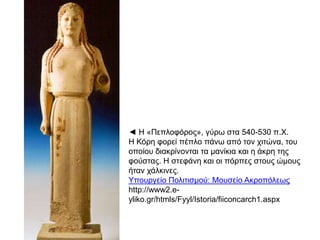 ◄ Ζ «Πεπινθόξνο», γύξσ ζηα 540-530 π.Υ.
Ζ Κόξε θνξεί πέπιν πάλσ από ηνλ ρηηώλα, ηνπ
νπνίνπ δηαθξίλνληαη ηα καλίθηα θαη ε άθξε ηεο
θνύζηαο. Ζ ζηεθάλε θαη νη πόξπεο ζηνπο ώκνπο
ήηαλ ράιθηλεο.
Τπνπξγείν Πνιηηηζκνύ: Μνπζείν Αθξνπόιεσο
http://www2.eyliko.gr/htmls/Fyyl/Istoria/fiiconcarch1.aspx

 