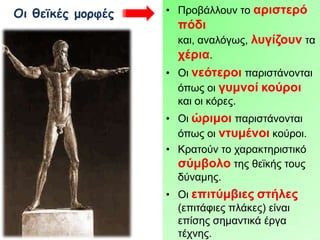 Οι θεϊκές μορφές

• Πξνβάιινπλ ην αξηζηεξό

πόδη
θαη, αλαιόγσο, ιπγίδνπλ ηα
ρέξηα.
• Οη λεόηεξνη παξηζηάλνληαη
όπσο νη γπκλνί θνύξνη
θαη νη θόξεο.
• Οη ώξηκνη παξηζηάλνληαη
όπσο νη ληπκέλνη θνύξνη.
• Κξαηνύλ ην ραξαθηεξηζηηθό
ζύκβνιν ηεο ζετθήο ηνπο
δύλακεο.

• Οη επηηύκβηεο ζηήιεο
(επηηάθηεο πιάθεο) είλαη
επίζεο ζεκαληηθά έξγα
ηέρλεο.

 
