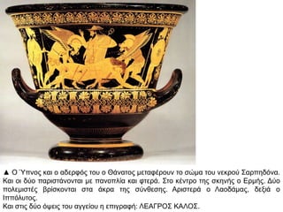 ▲ Ο Ύπλνο θαη ν αδεξθόο ηνπ ν Θάλαηνο κεηαθέξνπλ ην ζώκα ηνπ λεθξνύ ΢αξπεδόλα.
Καη νη δύν παξηζηάλνληαη κε παλνπιία θαη θηεξά. ΢ην θέληξν ηεο ζθελήο ν Δξκήο. Γύν
πνιεκηζηέο βξίζθνληαη ζηα άθξα ηεο ζύλζεζεο. Αξηζηεξά ν Λανδάκαο, δεμηά ν
Ηππόιπηνο.
Καη ζηηο δύν όςεηο ηνπ αγγείνπ ε επηγξαθή: ΛΔΑΓΡΟ΢ ΚΑΛΟ΢.

 