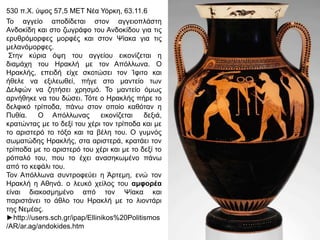 530 π.Υ. ύςνο 57,5 ΜΔΣ Νέα Τόξθε, 63.11.6
Σν αγγείν απνδίδεηαη ζηνλ αγγεηνπιάζηε
Αλδνθίδε θαη ζην δσγξάθν ηνπ Αλδνθίδνπ γηα ηηο
εξπζξόκνξθεο κνξθέο θαη ζηνλ Φίαθα γηα ηηο
κειαλόκνξθεο.
΢ηελ θύξηα όςε ηνπ αγγείνπ εηθνλίδεηαη ε
δηακάρε ηνπ Ζξαθιή κε ηνλ Απόιισλα. Ο
Ζξαθιήο, επεηδή είρε ζθνηώζεη ηνλ Ίθηην θαη
ήζειε λα εμηιεσζεί, πήγε ζην καληείν ησλ
Γειθώλ λα δεηήζεη ρξεζκό. Σν καληείν όκσο
αξλήζεθε λα ηνπ δώζεη. Σόηε ν Ζξαθιήο πήξε ην
δειθηθό ηξίπνδα, πάλσ ζηνλ νπνίν θαζόηαλ ε
Ππζία.
Ο Απόιισλαο
εηθνλίδεηαη
δεμηά,
θξαηώληαο κε ην δεμί ηνπ ρέξη ηνλ ηξίπνδα θαη κε
ην αξηζηεξό ην ηόμν θαη ηα βέιε ηνπ. Ο γπκλόο
ζσκαηώδεο Ζξαθιήο, ζηα αξηζηεξά, θξαηάεη ηνλ
ηξίπνδα κε ην αξηζηεξό ηνπ ρέξη θαη κε ην δεμί ην
ξόπαιό ηνπ, πνπ ην έρεη αλαζεθσκέλν πάλσ
από ην θεθάιη ηνπ.
Σνλ Απόιισλα ζπληξνθεύεη ε Άξηεκε, ελώ ηνλ
Ζξαθιή ε Αζελά. ν ιεπθό ρείινο ηνπ ακθνξέα
είλαη δηαθνζκεκέλν από ηνλ Φίαθα θαη
παξηζηάλεη ην άζιν ηνπ Ζξαθιή κε ην ιηνληάξη
ηεο Νεκέαο.
►http://users.sch.gr/ipap/Ellinikos%20Politismos
/AR/ar.ag/andokides.htm

 