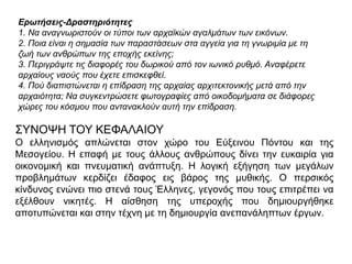 Ερωτήσεις-Δραστηριότητες
1. Να αναγνφριζηούν οι ηύποι ηφν αρταχκών αγαλμάηφν ηφν εικόνφν.
2. Ποια είναι η ζημαζία ηφν παραζηάζεφν ζηα αγγεία για ηη γνφριμία με ηη
ζφή ηφν ανθρώπφν ηης εποτής εκείνης;
3. Περιγράυηε ηις διαθορές ηοσ δφρικού από ηον ιφνικό ρσθμό. Αναθέρεηε
αρταίοσς ναούς ποσ έτεηε επιζκεθθεί.
4. Πού διαπιζηώνεηαι η επίδραζη ηης αρταίας αρτιηεκηονικής μεηά από ηην
αρταιόηηηα; Να ζσγκενηρώζεηε θφηογραθίες από οικοδομήμαηα ζε διάθορες
τώρες ηοσ κόζμοσ ποσ ανηανακλούν ασηή ηην επίδραζη.

΢ΤΝΟΦΖ ΣΟΤ ΚΔΦΑΛΑΗΟΤ
Ο ειιεληζκόο απιώλεηαη ζηνλ ρώξν ηνπ Δύμεηλνπ Πόληνπ θαη ηεο
Μεζνγείνπ. Ζ επαθή κε ηνπο άιινπο αλζξώπνπο δίλεη ηελ επθαηξία γηα
νηθνλνκηθή θαη πλεπκαηηθή αλάπηπμε. Ζ ινγηθή εμήγεζε ησλ κεγάισλ
πξνβιεκάησλ θεξδίδεη έδαθνο εηο βάξνο ηεο κπζηθήο. Ο πεξζηθόο
θίλδπλνο ελώλεη πην ζηελά ηνπο Έιιελεο, γεγνλόο πνπ ηνπο επηηξέπεη λα
εμέιζνπλ ληθεηέο. Ζ αίζζεζε ηεο ππεξνρήο πνπ δεκηνπξγήζεθε
απνηππώλεηαη θαη ζηελ ηέρλε κε ηε δεκηνπξγία αλεπαλάιεπησλ έξγσλ.

 