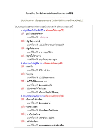 ใบงานที่ 10 เรื่อง คิดวิเคราะห์ สร้ างทางเลือก และเกณฑ์ ท่ ใช้         ี
                       --------------------------------------------------------------
       ให้ นกเรียนสร้ างทางเลือกอย่างหลากหลาย โดยเลือกวิธีที่ทากิจกรรมที่กาหนดให้ ตอไปนี ้
            ั                                                                           ่

ให้ นกเรียนเลือกกระบวนการหรือกิจกรรมที่ต้องน่าจะทาได้ เมื่อทากิจกรรมต่อไปนี ้
     ั
          1. ปลูกไม้ ดอกไม้ ประดับที่บ้าน (ต้ องตอบให้ ครบทุกวิธ)        ี
         วิธีที่ 1 ปลูกในกระถางดินเผา
                    เกณฑ์ที่เลือกใช้ ... พื ้นที่มีจากัด ...
         วิธีที่ 2 ปลูกในกระบะไม้
                    เกณฑ์ที่เลือกใช้ ...เป็ นไม้ ที่สามารถปลูกในกระบะได้
         วิธีที่ 3 ปลูกในร่ องสวน
                    เกณฑ์ที่เลือกใช้ สามารถดูแลได้ ง่าย
         วิธีที่ 4 ปลูกพืนที่ข้างบ้ าน
                              ้
                    เกณฑ์ที่เลือกใช้ ปลูกที่สะดวกต่อการดูแล
         2. เก็บอาหารให้ อยู่ได้ นาน ๆ (ต้ องตอบให้ ครบทุกวิธ)       ี
         วิธีที่ 1 ดองเค็ม
                    เกณฑ์ที่เลือกใช้ มีวิธีการทาง่าย
         วิธีที่ 2 ใส่ ต้ ูเย็น
                    เกณฑ์ทเี่ ลือกใช้ เป็ นวิธีที่สะดวกสบาย
         วิธีที่ 3 ห่ อไว้ ในฟิ ล์ มถนอมอาหาร
                    เกณฑ์ที่เลือกใช้ มีความปลอดภัย
         วิธีที่ 4 ไม่ นาอาหารไว้ ใกล้ แมลง
                    เกณฑ์ที่เลือกใช้ เป็ นการปองกันที่ต้นเหตุ
                                                     ้
         3. ตกแต่ งห้ องเรียนให้ สวยงาม (ต้ องตอบให้ ครบทุกวิธ)        ี
         วิธีที่ 1 บริเวณหน้ าห้ องเรียน
                    เกณฑ์ที่เลือกใช้ มีความสะอาด
         วิธีที่ 2 นอกห้ องเรียน
                    เกณฑ์ที่เลือกใช้ มีการจัดระเบียบสิ่งของ
         วิธีที่ 3 ภายในห้ องเรียน
                    เกณฑ์ที่เลือกใช้ มีความรู้ต่างๆแทรก
         วิธีที่ 4 หลังห้ องเรียน
                    เกณฑ์ที่เลือกใช้ แสดงผลงานของคนในห้ องเรี ยน
 