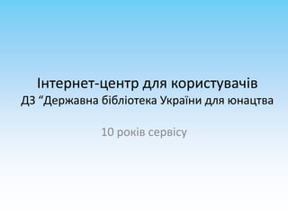 Інтернет-центр для користувачів
ДЗ “Державна бібліотека України для юнацтва

             10 років сервісу
 