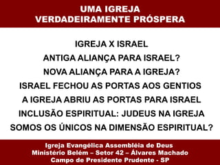 UMA IGREJA VERDADEIRAMENTE PRÓSPERA IGREJA X ISRAEL ANTIGA ALIANÇA PARA ISRAEL? NOVA ALIANÇA PARA A IGREJA? ISRAEL FECHOU AS PORTAS AOS GENTIOS  A IGREJA ABRIU AS PORTAS PARA ISRAEL INCLUSÃO ESPIRITUAL: JUDEUS NA IGREJA SOMOS OS ÚNICOS NA DIMENSÃO ESPIRITUAL? Igreja Evangélica Assembléia de Deus  Ministério Belém – Setor 42 – Álvares Machado Campo de Presidente Prudente - SP 