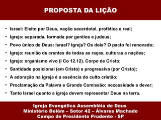 PROPOSTA DA LIÇÃO Israel: Eleito por Deus, nação sacerdotal, profética e real; Igreja: separada, formada por gentios e judeus; Povo único de Deus: Israel? Igreja? Os dois? O pacto foi renovado; Igreja: reunião de crentes de todas as raças, culturas e nações; Igreja: organismo vivo (I Co 12.12). Corpo de Cristo; Santidade posicional (em Cristo) e progressiva (por Cristo); A adoração na igreja é a essência do culto cristão; Proclamação da Palavra e Grande Comissão: necessidade e dever; Tanto Israel quanto a igreja devem representar Deus na terra. Igreja Evangélica Assembléia de Deus  Ministério Belém – Setor 42 – Álvares Machado Campo de Presidente Prudente - SP 