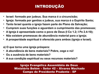 INTRODUÇÃO Israel: formado por judeus. Sua marca é a circuncisão; Igreja: formada por gentios e judeus, sua marca é o Espírito Santo; Tanto Israel quanto a igreja fazem parte do Plano da Salvação; Cumprem suas funções e aguardam o cumprimento das promessas; A Igreja é apresentada como o povo de Deus (I Co 1.2; I Pe 2.4-10); Não existem promessas de abundância material para a igreja; A prosperidade espiritual é oferecida para ambos (igreja e Israel). a) O que torna uma igreja próspera: A abundância de bens materiais? Pobre, cego e nú! Ou a ausência de bens materiais?  A sua condição espiritual ou seus recursos materiais? Igreja Evangélica Assembléia de Deus  Ministério Belém – Setor 42 – Álvares Machado Campo de Presidente Prudente - SP 