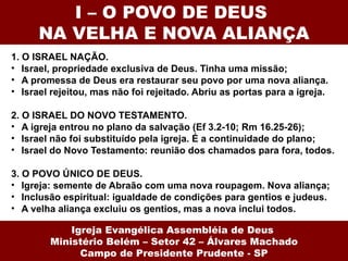 I – O POVO DE DEUS  NA VELHA E NOVA ALIANÇA 1. O ISRAEL NAÇÃO.  Israel, propriedade exclusiva de Deus. Tinha uma missão; A promessa de Deus era restaurar seu povo por uma nova aliança. Israel rejeitou, mas não foi rejeitado. Abriu as portas para a igreja. 2. O ISRAEL DO NOVO TESTAMENTO.  A igreja entrou no plano da salvação (Ef 3.2-10; Rm 16.25-26); Israel não foi substituído pela igreja. É a continuidade do plano; Israel do Novo Testamento: reunião dos chamados para fora, todos. 3. O POVO ÚNICO DE DEUS.  Igreja: semente de Abraão com uma nova roupagem. Nova aliança; Inclusão espiritual: igualdade de condições para gentios e judeus. A velha aliança excluiu os gentios, mas a nova inclui todos.   Igreja Evangélica Assembléia de Deus  Ministério Belém – Setor 42 – Álvares Machado Campo de Presidente Prudente - SP 