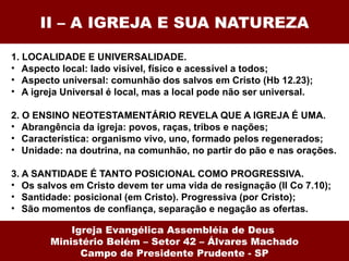 II – A IGREJA E SUA NATUREZA 1. LOCALIDADE E UNIVERSALIDADE.  Aspecto local: lado visível, físico e acessível a todos; Aspecto universal: comunhão dos salvos em Cristo (Hb 12.23); A igreja Universal é local, mas a local pode não ser universal. 2. O ENSINO NEOTESTAMENTÁRIO REVELA QUE A IGREJA É UMA. Abrangência da igreja: povos, raças, tribos e nações; Característica: organismo vivo, uno, formado pelos regenerados; Unidade: na doutrina, na comunhão, no partir do pão e nas orações. 3. A SANTIDADE É TANTO POSICIONAL COMO PROGRESSIVA.  Os salvos em Cristo devem ter uma vida de resignação (II Co 7.10); Santidade: posicional (em Cristo). Progressiva (por Cristo); São momentos de confiança, separação e negação as ofertas. Igreja Evangélica Assembléia de Deus  Ministério Belém – Setor 42 – Álvares Machado Campo de Presidente Prudente - SP 