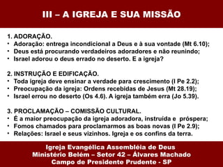 III – A IGREJA E SUA MISSÃO 1. ADORAÇÃO. Adoração: entrega incondicional a Deus e à sua vontade (Mt 6.10); Deus está procurando verdadeiros adoradores e não reunindo; Israel adorou o deus errado no deserto. E a igreja? 2. INSTRUÇÃO E EDIFICAÇÃO. Toda igreja deve ensinar a verdade para crescimento (I Pe 2.2); Preocupação da igreja: Ordens recebidas de Jesus (Mt 28.19); Israel errou no deserto (Os 4.6). A igreja também erra (Jo 5.39). 3. PROCLAMAÇÃO – COMISSÃO CULTURAL. É a maior preocupação da igreja adoradora, instruída e  próspera; Fomos chamados para proclamarmos as boas novas (I Pe 2.9); Relações: Israel e seus vizinhos. Igreja e os confins da terra. Igreja Evangélica Assembléia de Deus  Ministério Belém – Setor 42 – Álvares Machado Campo de Presidente Prudente - SP 
