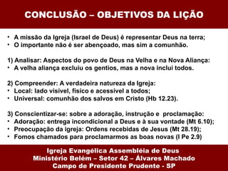 CONCLUSÃO – OBJETIVOS DA LIÇÃO A missão da Igreja (Israel de Deus) é representar Deus na terra; O importante não é ser abençoado, mas sim a comunhão. 1) Analisar: Aspectos do povo de Deus na Velha e na Nova Aliança: A velha aliança excluiu os gentios, mas a nova inclui todos.   2) Compreender: A verdadeira natureza da Igreja: Local: lado visível, físíco e acessível a todos; Universal: comunhão dos salvos em Cristo (Hb 12.23). 3) Conscientizar-se: sobre a adoração, instrução e  proclamação: Adoração: entrega incondicional a Deus e à sua vontade (Mt 6.10); Preocupação da igreja: Ordens recebidas de Jesus (Mt 28.19); Fomos chamados para proclamarmos as boas novas (I Pe 2.9) Igreja Evangélica Assembléia de Deus  Ministério Belém – Setor 42 – Álvares Machado Campo de Presidente Prudente - SP 