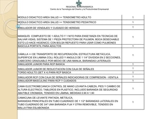 REGIONAL CUNDINAMARCA
                       Centro de la Tecnología del Diseño y la Productividad Empresarial



MODULO DIDACTICO AREA SALUD >> TENSIOMETRO ADULTO                                          1

MODULO DIDACTICO AREA SALUD >> TENSIOMETRO PEDIATRICO                                      1

SIMULADOR DE VENDAJES Y CUIDADO DE HERIDAS                                                 1


MANIQUÍS COMPUESTO DE 1 ADULTO Y 1 NI?O PARA ENSE?ANZA EN TECNICAS DE                      1
SALVAR VIDAS, SISTEMA DE 1 PIEZA PROTECTORA DE PULMON, BOCA DESECHABLE
ESTO LO HACE HIGIENICO, CON BOLSA REPUESTO PARA USAR COMO PULMONES
BASCULA PORTATIL PARA ADULTOS                                                              1


CAMILLA >> DE TRANSPORTE DE RECUPERACIÓN, ESTRUCTURA METÁCLICA,                            1
SUPERFICIE EN LAMINA COLL ROLLED Y ANGULO DE 1 1/4" DIVIDIDA EN 2 SECCIONES,
CABECERO GRADUABLE POR MEDIO DE UNA MANIJA, BARANDAS LATERALES
SIMULADOR JUNIOR PARA RCP BASICA                                                           1

SIMULADOR JUNIOR DE RESUCITACION CON CAJA DE SEÑALES                                       1
TORSO ADULTO (SET X 4) PARA RCP BASICA                                                     1

SIMULADOR RCP CON CAJA DE SEÑALES INDICADORAS DE COMPRESION - VENTILA                      1
SIMULADOR MASCULINO PARA RCP Y CUIDADOS                                                    1

CAMA ELECTROMECANICA CONTROL DE MANO LEVANTA-CABEZA, PIES Y CAMBIO DE
ALTURA ELECTRICO, TABLEROS EN PLASTICO, INCLUIDO BARANDA DE SEGURIDAD                      1
ABATIBLE CROMADA, TENDIDO EN LÁMINA, MEDIDAS 0.90 X 1.90
CAMACUNA DE LEVANTE PINTADA, METÁLICA,
BARANDAS PRINCIPALES EN TUBO CUADRADO DE 1 1/2" BARANDAS LATERALES EN                      1
TUBO CUADRADO DE 3/4" UNA BARANDA FIJA Y OTRA REMOVIBLE, TENDIDO EN
MALLA FINA ESLABONADA
 