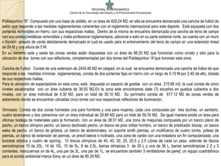 REGIONAL CUNDINAMARCA
                                          Centro de la Tecnología del Diseño y la Productividad Empresarial


Polideportivo “B”: Compuesto por una base de asfalto, en un área de 829.24 M2; en ella se encuentra demarcada una cancha de futbol de
salón que responde a las medidas reglamentarias coherentes con el reglamento internacional para este deporte. Está equipada con dos
porterías removibles en hierro, con sus respectivas mallas. Dentro de la misma se encuentra demarcada una cancha de tenis de campo
con sus postes metálicas removibles y malla profesional reglamentaria, adicional a esto en su parte extrema norte, se cuenta con un muro
o frontón pintado de verde debidamente demarcado el cual es usado para el entrenamiento del tenis de campo en una extensión lineal
de 24 M y una altura de 5 M.
En su extremo este y oeste las zonas verdes están dispuestas con un área de 86.20 M2 que funcionan como ornato y sitio para la
ubicación de dos torres con sus reflectores, complementadas por dos torres del Polideportivo “A”que iluminan esta zona.

Cancha de Futbol: Consta de una extensión de 2430.46 M2 en césped, en la cual se encuentra demarcada una cancha de futbol de que
responde a las medidas mínimas reglamentarias, consta de dos porterías fijas en hierro con un largo de 5.10 M por 2.40 de alto, dotada
de sus respectivas mallas.
Para la ubicación de espectadores en esta zona, está dispuesta un espacio de gradas con un área 215.88 m2, la cual consta de cinco
niveles escalonados con un área cubierta de 38.50 M2.En la zona este encontramos siete (7) escaños en guadua cubiertos a dos
niveles, con un área individual de 4,30 M2, para un total de 30.10 M2. Su perímetro consta de 817.12 M2 de zonas verdes de
aislamiento donde se encuentran ubicadas cinco torres con sus respectivas reflectores de iluminación.

Gimnasio: Consta de dos zonas húmedas una para hombres y una para mujeres, cada una compuesta por tres duchas, un sanitario,
cuatro lavamanos y dos camerinos con un área individual de 29.88 M2 para un total de 59.76 M2. De igual manera existe un área para
oficinay bodega de materiales para la formación, con un área de 38.51 M2, una zona de maquinas compuesta por un banco plano de
pecho, un banco olímpico pecho, un banco declinado pecho, un banco de pres militar hombro, un banco de predicador biscep, un banco
weks de pecho, un banco de glúteos, un banco de abdominales, un soporte smith piernas, un multifuerza de cuatro torres, poleas de
piernas, un banco de extensión de piernas, un precit lateral e inclinado, una zona de cardio con una trotadora sin fin computarizada, una
bicicleta elíptica y cuatro de spining, 10 discos olímpicos de 45, 40, 30, 25, 20,5 y 2.5 Libras de cada un peso, además de discos
semiolimpicos 10 de 20L, 14 de 10L, 10 de 5L, 8 de 2.5L, barras olímpicas 3 de 30 L y una de 36 L, barras semiolimpicas 2 Z y 5
corrientes, mancuernas un de 4L, una par de 3L, una par de 1L, se encuentran también 3 ventiladores de pared, un equpo cuadrafónico
para el sonido ambiental marca Sony, en un área de 90.30 M2.
 