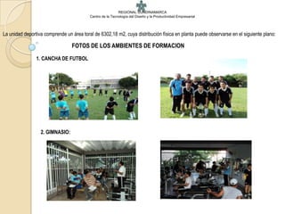 REGIONAL CUNDINAMARCA
                                          Centro de la Tecnología del Diseño y la Productividad Empresarial




La unidad deportiva comprende un área toral de 6302,18 m2, cuya distribución física en planta puede observarse en el siguiente plano:

                                 FOTOS DE LOS AMBIENTES DE FORMACION
                1. CANCHA DE FUTBOL




                  2. GIMNASIO:
 