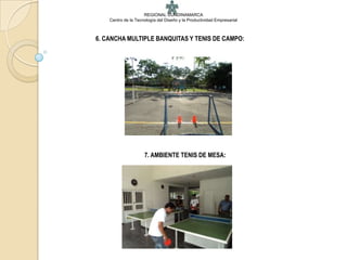 REGIONAL CUNDINAMARCA
    Centro de la Tecnología del Diseño y la Productividad Empresarial



6. CANCHA MULTIPLE BANQUITAS Y TENIS DE CAMPO:




                     7. AMBIENTE TENIS DE MESA:
 