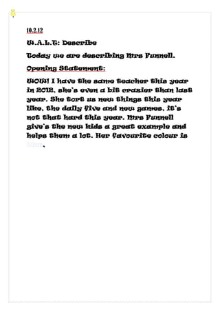 10.2.12

W.A.L.T: Describe

Today we are describing Mrs Funnell.

Opening Statement:

WOW! I have the same teacher this year
in 2012, she’s even a bit crazier than last
year. She tort us new things this year
like, the daily five and new games, it’s
not that hard this year. Mrs Funnell
give’s the new kids a great example and
helps them a lot. Her favourite colour is
      ,
 