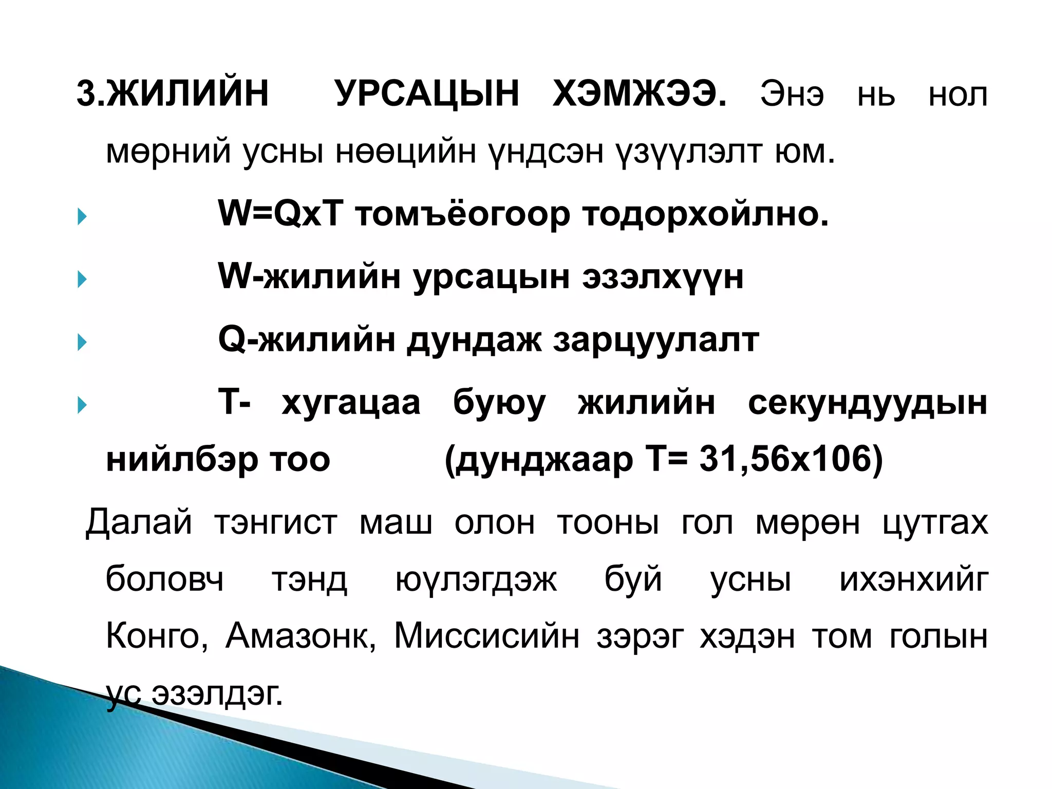 3.ЖИЛИЙН          УРСАЦЫН ХЭМЖЭЭ. Энэ нь нол
    мөрний усны нөөцийн үндсэн үзүүлэлт юм.
         W=QxT томъёогоор тодорхойлно.
         W-жилийн урсацын эзэлхүүн
         Q-жилийн дундаж зарцуулалт
         T- хугацаа буюу жилийн секундуудын
    нийлбэр тоо        (дунджаар Т= 31,56х106)
Далай тэнгист маш олон тооны гол мөрөн цутгах
    боловч    тэнд   юүлэгдэж   буй   усны    ихэнхийг
    Конго, Амазонк, Миссисийн зэрэг хэдэн том голын
    ус эзэлдэг.
 