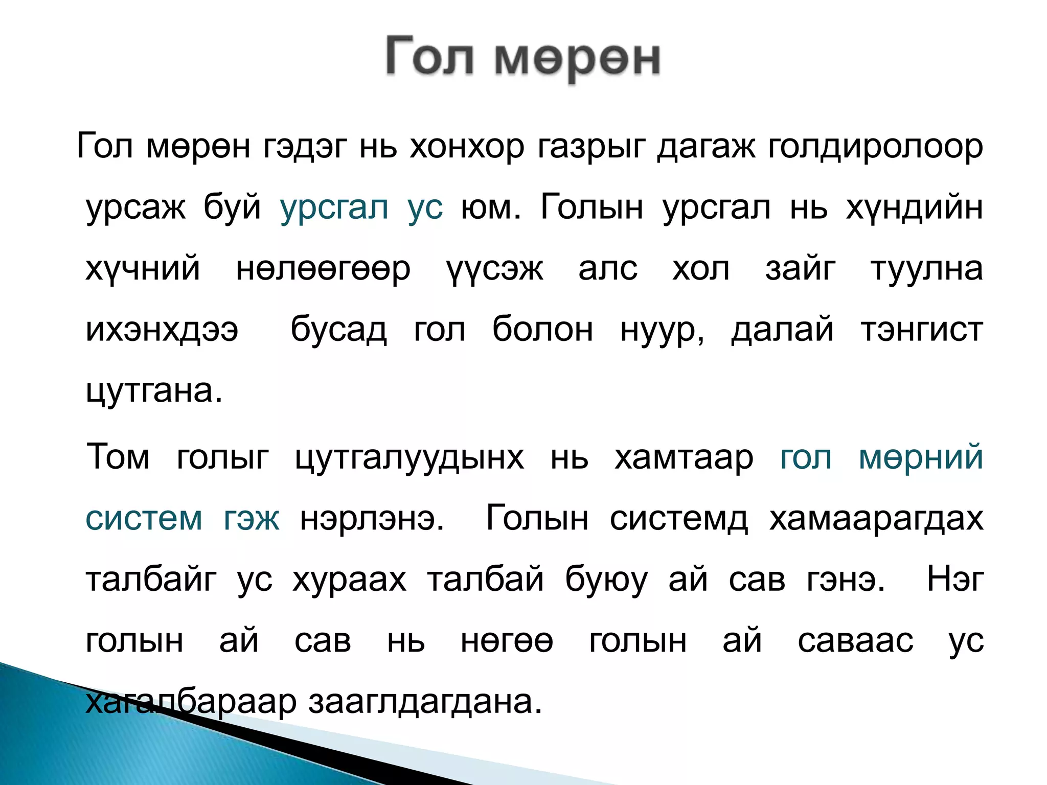 Гол мөрөн гэдэг нь хонхор газрыг дагаж голдиролоор
урсаж буй урсгал ус юм. Голын урсгал нь хүндийн
хүчний нөлөөгөөр үүсэж алс хол зайг туулна
ихэнхдээ   бусад гол болон нуур, далай тэнгист
цутгана.
Том голыг цутгалуудынх нь хамтаар гол мөрний
систем гэж нэрлэнэ.   Голын системд хамаарагдах
талбайг ус хураах талбай буюу ай сав гэнэ.    Нэг
голын ай сав нь нөгөө голын ай саваас ус
хагалбараар зааглдагдана.
 