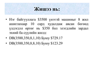 Жишээ нь:
• Нэг байгууллага $3500 үнэтэй машиныг 8 жил
  ашиглахаар 10 сард худалдаж авсан бөгөөд
  үлдэгдэл өртөг нь $350 бол элэгдлийн зардал
  эхний ба сүүлийн жилд:
• DB(3500,350,8,1,10) Буюу $729.17
• DB(3500,350,8,8,10) Буюу $123.29
 