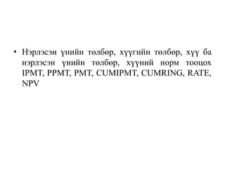 • Нэрлэсэн үнийн төлбөр, хүүгийн төлбөр, хүү ба
  нэрлэсэн үнийн төлбөр, хүүний норм тооцох
  IPMT, PPMT, PMT, CUMIPMT, CUMRING, RATE,
  NPV
 