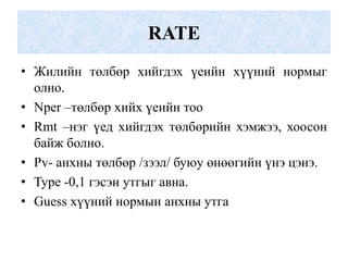 RATE
• Жилийн төлбөр хийгдэх үеийн хүүний нормыг
  олно.
• Nper –төлбөр хийх үеийн тоо
• Rmt –нэг үед хийгдэх төлбөрийн хэмжээ, хоосон
  байж болно.
• Pv- анхны төлбөр /зээл/ буюу өнөөгийн үнэ цэнэ.
• Type -0,1 гэсэн утгыг авна.
• Guess хүүний нормын анхны утга
 