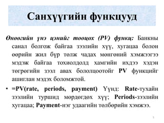 Санхүүгийн функцууд
Өнөөгийн үнэ цэнийг тооцох (PV) функц: Банкны
 санал болгож байгаа зээлийн хүү, хугацаа болон
 өөрийн жил бүр төлж чадах мөнгөний хэмжээгээ
 мэдэж байгаа тохиолдолд хамгийн ихдээ хэдэн
 төгрөгийн зээл авах бололцоотойг PV функцийг
 ашиглан мэдэх боломжтой.
• =PV(rate, periods, payment) Үүнд: Rate-тухайн
  зээлийн туршид мөрдөгдөх хүү; Periods-зээлийн
  хугацаа; Payment-нэг удаагийн төлбөрийн хэмжээ.
                                               5
 