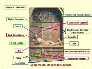 Material: alabastro


                      Pinturas “La caída de Cristo
  Lápida funeraria
                          Decoración vegetal
        Doncel
                        Esculturas de Santiago
                            y San Andrés
 Cruz de Santiago
                         Pajecillo

     Heno segado             León


          Libro       Escudo de la familia Arce

          Pajes          Decoración vegetal
         Leoncillos
 