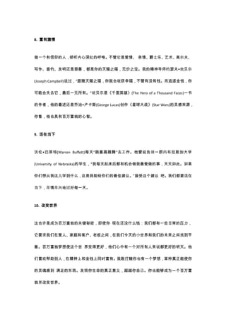 8. 富有激情



做一个有信仰的人，倾听内心深处的呼唤。不管它是爱情、 亲情、爵士乐、艺术、高尔夫、

写作、垂钓、发明还是慈善，都是你的天赐之福，无价之宝。我的精神导师约瑟夫•坎贝尔

(Joseph Campbell)说过，“跟随天赐之福，你就会收获幸福，不管有没有钱。而追逐金钱，你

可能会失去它，最后一无所有。”坎贝尔是《千面英雄》(The Hero of a Thousand Faces)一书

的作者，他的着述还是乔治•卢卡斯(George Lucas)创作《星球大战》(Star Wars)的灵感来源，

你看，他也具有百万富翁的心智。



9. 活在当下



沃伦•巴菲特(Warren Buffett)每天“跳着踢踏舞”去工作。他曾经告诉一群内布拉斯加大学

(University of Nebraska)的学生，“我每天起床后都有机会做我最爱做的事，天天如此。如果

你们想从我这儿学到什么，这是我能给你们的最佳建议。”接受这个建议 吧。我们都要活在

当下，尽情尽兴地过好每一天。



10. 改变世界



这也许是成为百万富翁的关键秘密，即使你 现在还没什么钱：我们都有一些日常的压力，

它要求我们在爱人、家庭和客户、老板之间，在我们今天的小世界和我们的未来之间找到平

衡。百万富翁梦想使这个世 界变得更好，他们心中有一个对所有人来说都更好的明天。他

们喜欢帮助别人，在精神上和金钱上同时富有。我敢打赌你也有一个梦想，某种真正能使你

的灵魂感到 满足的东西。发现你生命的真正意义，超越你自己。你也能够成为一个百万富

翁并改变世界。
 