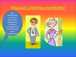 Миссия: спасти учителей!
     Вам
 необходимо
  спасти их!
  Вылетайте
 немедленно,
  но будьте
осторожны! На
пути Вас будут
    ждать
головоломки!
 
