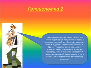 Головоломка 2



        Имеется семь (и только семь) зверей: лев,
       гиена, пудель со щенком, сиамская кошка с
      котенком и датский дог. Одного из животных
       зовут X, а другого, отличного от первого - Y.
          Зрачки у льва отличаются по форме от
         зрачков X. Гиена принадлежит к тому же
       подотряду, что и Y. Y никогда не касается X.
       Какого зверя зовут Y? Нужно заметить, что в
        нашем случае задача имеет единственное
                        решение.
 