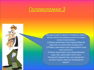Головоломка 3



      Три друга вместе играли в гольф весь сезон. В
       конце сезона они решили узнать кто играл
                  лучше и выяснилось:
       1) Дэвид заканчивал игру перед Робертом
          чаще чем, он заканчивал позади него.
      2) Роберт заканчивал угру перед Байли чаще
                     чем после него.
        3) Байли заканчивал игру перед Дэвидом
            чаще чем, заканчивал после него.
        Разгорелся жаркий спор, как определить
          лучшего игрока, ведь все утверждения
                        верны?
 