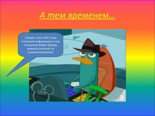 А тем временем…

  -Привет, агент ПИ! К нам
поступила информация о том
  что доктор Фуфел Шмерц
    захватил учителей по
     головоломоматике!
 