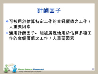 計酬因子
可被用於估算特定工作的金錢價值之工作／
人重要因素
通用計酬因子— 能被廣泛地用於估算多種工
作的金錢價值之工作／人重要因素




                       10
 