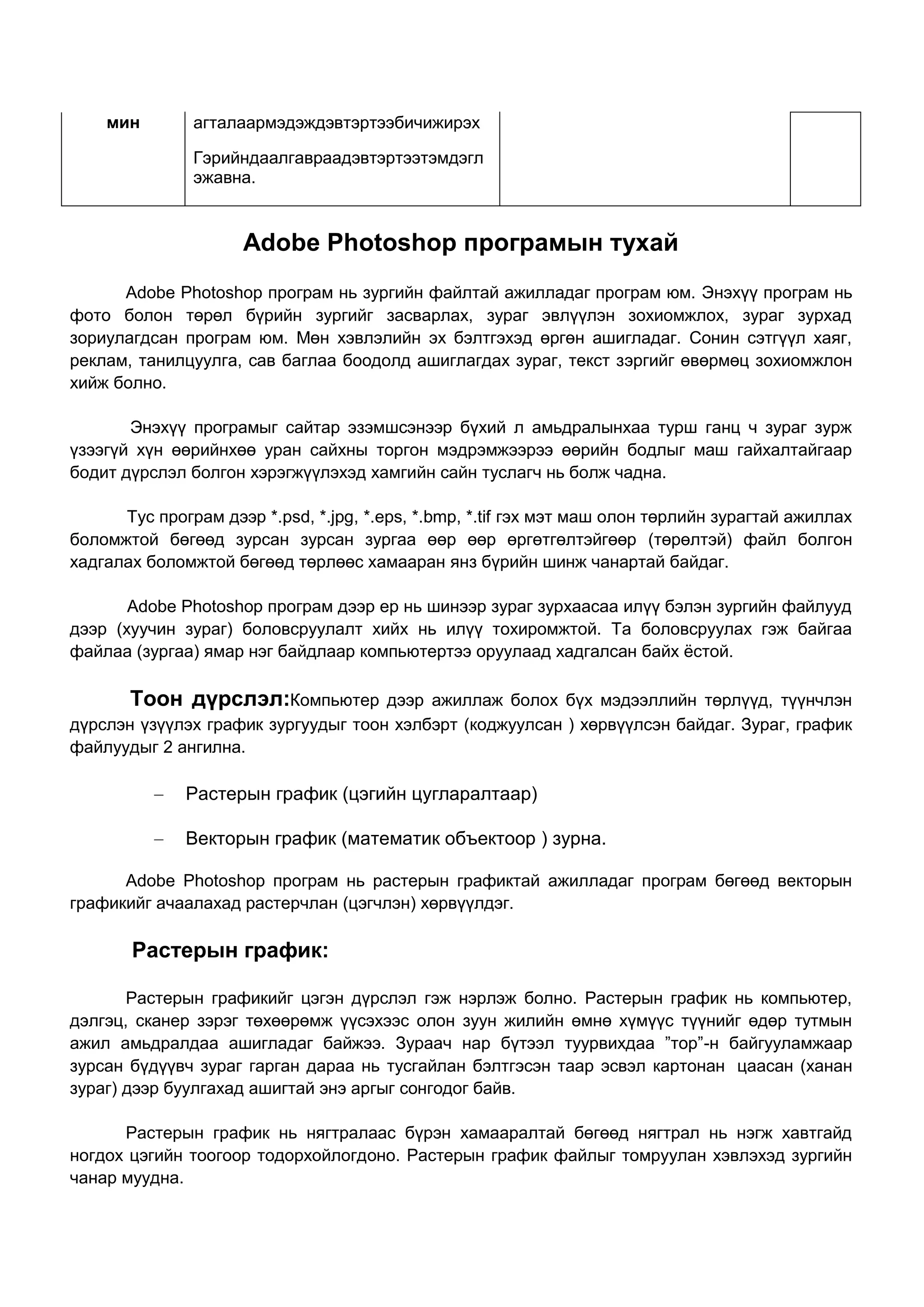 мин        агталаармэдэждэвтэртээбичижирэх

               Гэрийндаалгавраадэвтэртээтэмдэгл
               эжавна.


                     Adobe Photoshop програмын тухай
      Adobe Photoshop програм нь зургийн файлтай ажилладаг програм юм. Энэхүү програм нь
фото болон төрөл бүрийн зургийг засварлах, зураг эвлүүлэн зохиомжлох, зураг зурхад
зориулагдсан програм юм. Мөн хэвлэлийн эх бэлтгэхэд өргөн ашигладаг. Сонин сэтгүүл хаяг,
реклам, танилцуулга, сав баглаа боодолд ашиглагдах зураг, текст зэргийг өвөрмөц зохиомжлон
хийж болно.

       Энэхүү програмыг сайтар эзэмшсэнээр бүхий л амьдралынхаа турш ганц ч зураг зурж
үзээгүй хүн өөрийнхөө уран сайхны торгон мэдрэмжээрээ өөрийн бодлыг маш гайхалтайгаар
бодит дүрслэл болгон хэрэгжүүлэхэд хамгийн сайн туслагч нь болж чадна.

      Тус програм дээр *.psd, *.jpg, *.eps, *.bmp, *.tif гэх мэт маш олон төрлийн зурагтай ажиллах
боломжтой бөгөөд зурсан зурсан зургаа өөр өөр өргөтгөлтэйгөөр (төрөлтэй) файл болгон
хадгалах боломжтой бөгөөд төрлөөс хамааран янз бүрийн шинж чанартай байдаг.

       Adobe Photoshop програм дээр ер нь шинээр зураг зурхаасаа илүү бэлэн зургийн файлууд
дээр (хуучин зураг) боловсруулалт хийх нь илүү тохиромжтой. Та боловсруулах гэж байгаа
файлаа (зургаа) ямар нэг байдлаар компьютертээ оруулаад хадгалсан байх ѐстой.

       Тоон дүрслэл:Компьютер        дээр ажиллаж болох бүх мэдээллийн төрлүүд, түүнчлэн
дүрслэн үзүүлэх график зургуудыг тоон хэлбэрт (коджуулсан ) хөрвүүлсэн байдаг. Зураг, график
файлуудыг 2 ангилна.

              Растерын график (цэгийн цугларалтаар)

              Векторын график (математик объектоор ) зурна.

      Adobe Photoshop програм нь растерын графиктай ажилладаг програм бөгөөд векторын
графикийг ачаалахад растерчлан (цэгчлэн) хөрвүүлдэг.

       Растерын график:

       Растерын графикийг цэгэн дүрслэл гэж нэрлэж болно. Растерын график нь компьютер,
дэлгэц, сканер зэрэг төхөөрөмж үүсэхээс олон зуун жилийн өмнө хүмүүс түүнийг өдөр тутмын
ажил амьдралдаа ашигладаг байжээ. Зураач нар бүтээл туурвихдаа ”тор”-н байгууламжаар
зурсан бүдүүвч зураг гарган дараа нь тусгайлан бэлтгэсэн таар эсвэл картонан цаасан (ханан
зураг) дээр буулгахад ашигтай энэ аргыг сонгодог байв.

      Растерын график нь нягтралаас бүрэн хамааралтай бөгөөд нягтрал нь нэгж хавтгайд
ногдох цэгийн тоогоор тодорхойлогдоно. Растерын график файлыг томруулан хэвлэхэд зургийн
чанар муудна.
 