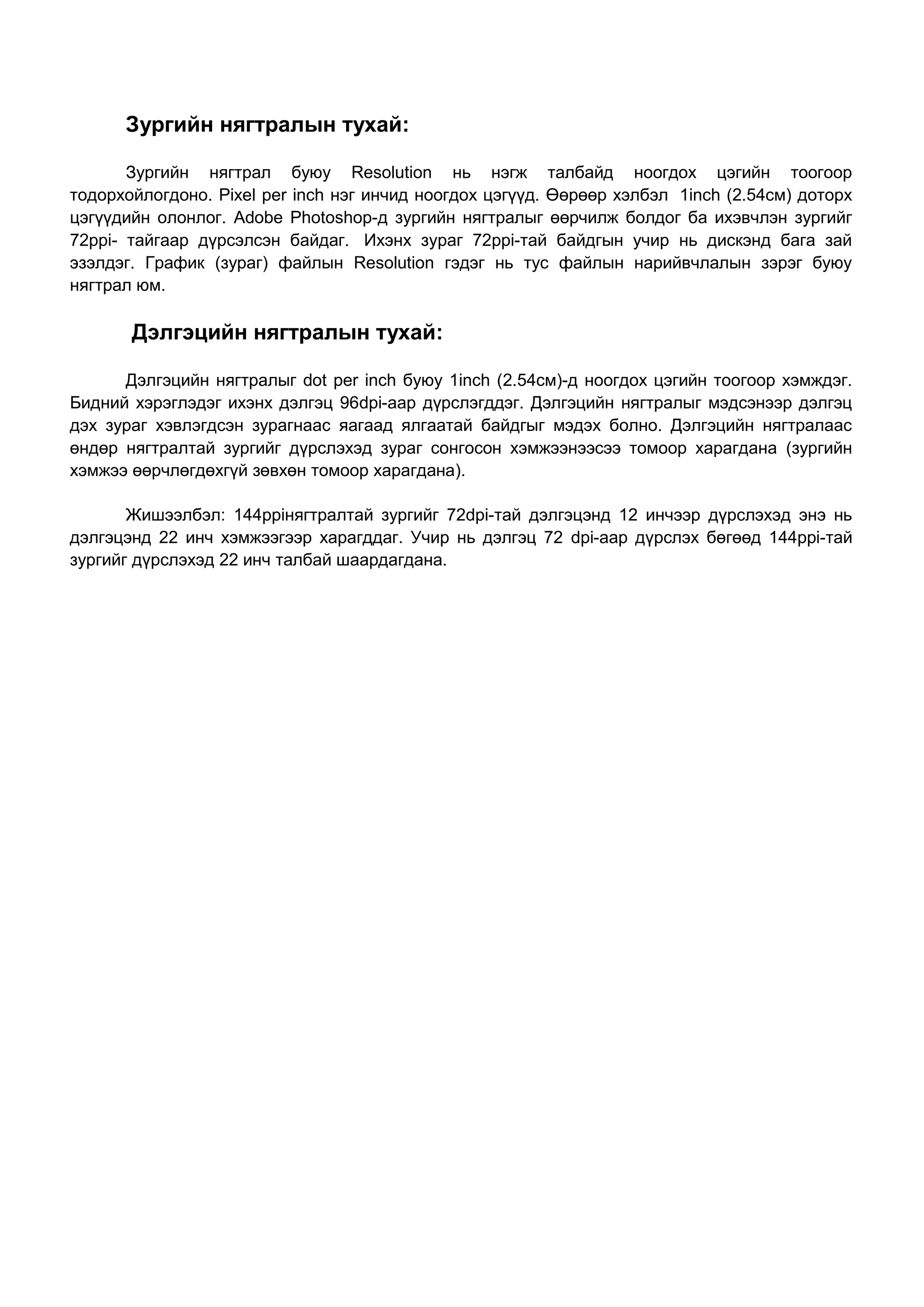 Зургийн нягтралын тухай:

       Зургийн нягтрал буюу Resolution нь нэгж талбайд ноогдох цэгийн тоогоор
тодорхойлогдоно. Pixel per inch нэг инчид ноогдох цэгүүд. Өөрөөр хэлбэл 1inch (2.54см) доторх
цэгүүдийн олонлог. Adobe Photoshop-д зургийн нягтралыг өөрчилж болдог ба ихэвчлэн зургийг
72ppi- тайгаар дүрсэлсэн байдаг. Ихэнх зураг 72ppi-тай байдгын учир нь дискэнд бага зай
эзэлдэг. График (зураг) файлын Resolution гэдэг нь тус файлын нарийвчлалын зэрэг буюу
нягтрал юм.

       Дэлгэцийн нягтралын тухай:

      Дэлгэцийн нягтралыг dot per inch буюу 1inch (2.54см)-д ноогдох цэгийн тоогоор хэмждэг.
Бидний хэрэглэдэг ихэнх дэлгэц 96dpi-аар дүрслэгддэг. Дэлгэцийн нягтралыг мэдсэнээр дэлгэц
дэх зураг хэвлэгдсэн зурагнаас яагаад ялгаатай байдгыг мэдэх болно. Дэлгэцийн нягтралаас
өндөр нягтралтай зургийг дүрслэхэд зураг сонгосон хэмжээнээсээ томоор харагдана (зургийн
хэмжээ өөрчлөгдөхгүй зөвхөн томоор харагдана).

       Жишээлбэл: 144ppiнягтралтай зургийг 72dpi-тай дэлгэцэнд 12 инчээр дүрслэхэд энэ нь
дэлгэцэнд 22 инч хэмжээгээр харагддаг. Учир нь дэлгэц 72 dpi-аар дүрслэх бөгөөд 144ppi-тай
зургийг дүрслэхэд 22 инч талбай шаардагдана.
 