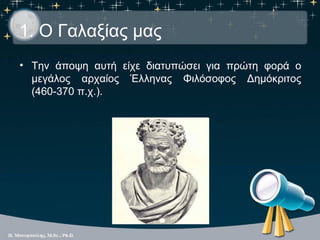 1. Ο Γαλαξίας μας
• Την άποψη αυτή είχε διατυπώσει για πρώτη φορά ο
  μεγάλος αρχαίος Έλληνας Φιλόσοφος Δημόκριτος
  (460-...