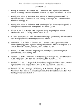 Madsen et al.: Evaluation of a Near Infrared Spectrometer for the Direct Analysis of Sugar Cane


                                                  REFERENCES

1. Bentley, S. Staunton, P. G. Atherton, and C. Henderson. 2001. Application of NIR cane
   analysis technology to small consignments of cane in Fiji. Sugar Cane Technol. 24: 59-65.

2.   Berding, Nils, and G. A. Brotherton. 1999. Analysis of fibrated sugarcane by NIS: The
     laboratory solution. 2nd Annual NIR Users Meeting for the Sugar and Alcohol Industries,
     Sao Paulo, Brazil, pp. 6-7.

3. Berding, Nils, and G. A. Brotherton. 1996. Grabbing the BIG picture: a novel approach to
   beating within-sample material heterogeneity. NIR News 7(6): 14.

4. Edye, L A, and M. A. Clarke. 1996. Sugarcane quality analysis by near infrared
   spectroscopy. Proc. S. Afr. Sug. Technol. Assoc. 7:127.

5.   ICUMSA Method GS5/7-1.1994. The determination of pol (polarisation), Brix and fiber in
     cane and bagasse by the wet disintegrator method - Official.

6. Larrahondo, J. E., F. Palau, A. Navarrete, and C. Ramirez. 2000. Applications of near
   infrared spectroscopy in the sugarcane industry of Colombia. Centre de Investigacion de la
   Cana de Azucar de Colombia, Cenicana, Cali, Colombia 163-164

7. Johnson, T. P. 2000. Cane juice analysis by near infrared (NIR) to determine grower
   payment. SPRI Annual Meeting. 9-12.

8. Peterson, J. C. 1999. Near Infrared (NIR) Technology in the Sugar and Alcohol Industries.
   FOSS-NIRSystems, 12101 Tech Rd., Silver Spring, Md. 10904, USA. 3 pp.

9. Schaffler, K. J., and J. H. Meyer. 1996. Near infrared analysis of shredded cane: a potential
   replacement for direct analysis of cane. Proc. S. Afr. Sug. Technol. Assoc. 70:134.

10. Staunton, S. P., P. J. Lethbridge, S. C. Grimley, R. W. Streamer, J. Rogers, and D. L.
    Mackintosh. 1999. Analysis of fibrated sugarcane by NIS: The on-line solution. Proc Aust.
    Soc. Sugar Cane Technol. 21:20-27




                                                             92
 