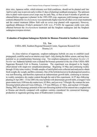 Journal American Society of Sugarcane Technologists, Vol 23,2003

drier sites, Japanese millet, which tolerates wet field conditions, should not be planted until late
April or early may to prevent early (within 21 days of planting) seedhead emergence. The optimum
time to plant warm-season cover crops may be early May, so that at least 4 months of growth are
obtained before sugarcane is planted. In the 1993-1995 crop, sugarcane yield (tonnage and sucrose
content) obtained for Aeschynomene was numerically higher man for all other cover crops treatments
and the control treatment (fallow field with no cover crop planted with sugarcane). However,
significant differences (Fisher's protected L.S.D. test, P=0.05) for sugarcane yields were only
obtained between the Aeschynomene treatment and the Sorghum sudangrass and the Sorghum
sudangrass/cowpeas mixture.


 Evaluation of Sorghum-Sudangrass Hybrids for Biomass Potential in Southern Louisiana

                                       T.L. Tew
           USDA-ARS, Southern Regional Research Center, Sugarcane Research Unit
                                     Houma, LA

        As close relatives of sugarcane, sorghum-sudangrass hybrids are easy to establish (seed
propagated), could be used as an interim crop (April - July) during the fallow season, and may have
potential as an complimentary bioenergy crop. Ten sorghum-sudangrass (Sorghum bicolor x S.
bicolor var. Sudanese) hybrids were evaluated for biomass potential at the site of the USDA-ARS
Sugarcane Research Unit in Houma, Louisiana. The experiment was designed to be largely
observational with single-row unreplicated plantings. Beginning 14 May and continuing weekly
through 10 July (nine weeks), 10-stalk samples of each hybrid were collected and analyzed to obtain
fresh weight, dry weight, and Brix estimates. One of the hybrids known to be photoperiod sensitive,
was non-flowering, and therefore expressed an indeterminate growth habit, continuing to increase
in weekly cumulative dry matter content through the end of this experiment. At 97 days following
planting (4 Apr 2001 - 1 0 Jul 2001) the nine hybrids with determinate growth habit, averaged 3 tons
green matter/acre, 0.80 tons dry matter/acre, 8.5 Brix, and just over 7 ft height. By contrast the non-
flowering hybrid achieved 8 tons GM/acre, 1.75 tons DM/acre, 6.7 Brix, and reached 12 ft height.
During 2002, the bioenergy potential of this non-flowering hybrid will be entered into a sorghum test
at Houma and directly compared with sorghum varieties considered for commercial bioenergy
production in sugarcane-growing areas of Southwestern Louisiana.




                                                        95
 