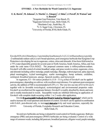 Journal American Society of Sugarcane Technologists, Vol. 23,2003


             ENVOKE: A New Herbicide for Weed Control in U.S. Sugarcane

 E. K. Rawls1, M. Johnson1, S. Martin1, L. Glasgow1, J. Shine2, J. Powell3, B. Watson4 and
                                        A. Bennett5
                        1
                         Syngenta Crop Protection, Veto Beach, FL
                       2
                         Sugarcane Growers Coop., Belle Glade, FL
                              3
                               Okeelanta Corp., South Bay, FL
                             4
                              U. S. Sugar Corp., Clewiston, FL
                       5
                        University of Florida, IFAS, Belle Glade, FL




Envoke®[N-(4,6-Dimethoxy-2-pyrimidinyl)carbomoyl)-3-(2,2,2-trifluoroethoxy)-pyridin
-2-sulfonamide sodium salt] is a new broad-spectrum, post-emergence herbicide that Syngenta Crop
Protection is developing for use in sugarcane, cotton, citrus and almonds. It has been field tested as
a 75% water dispersible granule for several years in North America, South America, Africa, and Asia
under the code name CGA-362622. The proposed common name is trifloxysulfuron-sodium.
Envoke® will offer control of certain broadleaf, sedge, and grass weeds in cotton, sugarcane, citrus,
and almonds including yellow nutsedge, purple nutsedge, flatsedge, redroot pigweed, spiny pigweed,
pitted morningglory, ivyleaf morningglory, scarlet morningglory, hemp sesbania, cocklebur,
sicklepod, broadleaf panicum, spurge, Spanish needles, and horseweed.
        In sugarcane, 0.3 - 0.6 ounces product/A (15.8 - 31.6 g ai/ha) of Envoke® can be applied
post-emergence, depending on cultivar, with excellent crop tolerance. For optimum post-emergence
activity, the addition of NIS is recommended at 0.25% v/v. The very low use rate of 0.3 to 0.6 ozs/A
together with its favorable toxicological, ecotoxieological and environmental properties make
Envoke® an excellent tool for sugarcane farmers. Envoke® is readily absorbed by shoots and roots
and is readily translocated in weeds. Susceptible weeds are inhibited following an application of
Envoke® with complete death occurring within 1 to 2 weeks after application.
        Envoke® is compatible with other herbicides including Florida Sugarcane which can be
                Experimental Products for Weed Control in AAtrex® and Evik®
used to increase the weed spectrum and duration of control. Envoke® can be applied in combination
with Evik®, post-directed only, to increase speed of activity and weed spectrum, especially the
                                           A.C. Bennett
passes.          University of Florida, Everglades Research and Education Center,
                                          Belle Glade, FL

       Several new herbicides are being evaluated for weed control in Florida sugarcane. Both pre-
emergence (PRE) and post-emergence (POST) herbicides are being evaluated. Control of a wide
range of common weeds, including fall panicum, broadleaf panicum, alligator weed, purple nutsedge,


                                                        96
 