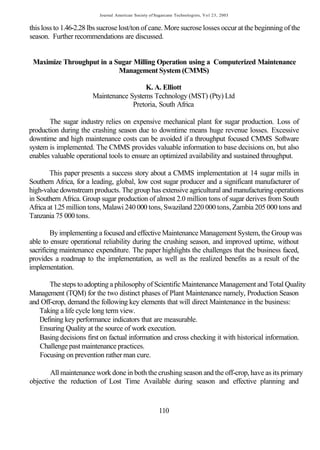 Journal American Society of Sugarcane Technologists, V o l 23, 2003


this loss to 1.46-2.28 lbs sucrose lost/ton of cane. More sucrose losses occur at the beginning of the
season. Further recommendations are discussed.


 Maximize Throughput in a Sugar Milling Operation using a Computerized Maintenance
                           Management System (CMMS)

                                        K. A. Elliott
                       Maintenance Systems Technology (MST) (Pty) Ltd
                                    Pretoria, South Africa

       The sugar industry relies on expensive mechanical plant for sugar production. Loss of
production during the crashing season due to downtime means huge revenue losses. Excessive
downtime and high maintenance costs can be avoided if a throughput focused CMMS Software
system is implemented. The CMMS provides valuable information to base decisions on, but also
enables valuable operational tools to ensure an optimized availability and sustained throughput.

        This paper presents a success story about a CMMS implementation at 14 sugar mills in
Southern Africa, for a leading, global, low cost sugar producer and a significant manufacturer of
high-value downstream products. The group has extensive agricultural and manufacturing operations
in Southern Africa. Group sugar production of almost 2.0 million tons of sugar derives from South
Africa at 1.25 million tons, Malawi 240 000 tons, Swaziland 220 000 tons, Zambia 205 000 tons and
Tanzania 75 000 tons.

        By implementing a focused and effective Maintenance Management System, the Group was
able to ensure operational reliability during the crushing season, and improved uptime, without
sacrificing maintenance expenditure. The paper highlights the challenges that the business faced,
provides a roadmap to the implementation, as well as the realized benefits as a result of the
implementation.

       The steps to adopting a philosophy of Scientific Maintenance Management and Total Quality
Management (TQM) for the two distinct phases of Plant Maintenance namely, Production Season
and Off-crop, demand the following key elements that will direct Maintenance in the business:
   Taking a life cycle long term view.
   Defining key performance indicators that are measurable.
   Ensuring Quality at the source of work execution.
   Basing decisions first on factual information and cross checking it with historical information.
   Challenge past maintenance practices.
   Focusing on prevention rather man cure.

        All maintenance work done in both the crushing season and the off-crop, have as its primary
objective the reduction of Lost Time Available during season and effective planning and


                                                        110
 