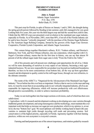 PRESIDENT'S MESSAGE
                                     FLORIDA DIVISION

                                         John A. Fanjul
                                    Atlantic Sugar Association
                                         P.O. Box 1570
                                     Belle Glade, FL 33430

         This past crop for Florida, in spite of freezes on January 1 and 6, 2001, the drought during
the spring growth period, followed by flooding in late summer, early fall, managed to be very good.
Looking back five years, this year was the third largest crop and had the second best yield to date.
I think that the 2001-02 crop year presented a real revolution in the mainland cane sugar industry,
especially in Florida. As of November, 2001, more than 80%, if not all of the Florida industry can
be said to have become "vertically integrated," with the purchase of the Domino Sugar Refineries
by The American Sugar Refining Company, formed by the growers of the Sugar Cane Growers
Cooperative, Florida Crystals Corporation, and Atlantic Sugar Association.

       This venture brings together Okeelanta's refinery, R.S.I. Yonkers refinery, and Domino's
Baltimore, New York, and New Orleans refineries, into one corporation, which together with U.S.
Sugar's Clewiston refinery, means that for the first time in history, one can say that almost 50
percent of all the refined sugar made from sugar cane is truly "From the Field to the Table."

        All of this presents and will present new challenges and opportunities for all of us. I think
we will be more demanding of ourselves in every aspect of our industry, becoming a truly agri-
industrial business. We are now responsible for our product way beyond our traditional boundaries;
therefore, we have to be more conscientious of our bottom line, all the way up from agriculture
research and development to quality control at the mill/sugar house, through our own refineries, to
the ultimate consumer.

       The motto of the ASSCT is: "Organized for the Advancement of the Mainland Cane Sugar
Industry." Never before has this ever been so important. I believe that to survive in the near and long
term, we must be aware that on an ascending scale in our vertically integrated industry, all of us are
responsible for improving efficiencies, which will increase productivity with cost effectiveness
through positive accountability, in order to achieve maximum profitability.

        Today we are tied together into four major sections or divisions, each of which has their own
subdivisions:
I. Agriculture: with it's research and development working on developing new cane varieties through
traditional genetic development, and using transengenics and bio-technology, must maintain this ever
important work that helps us increase our sugar per acre production, which in my opinion, is, at our
level, the true "bottom line" goal. We need optimum soil fertility working hand in hand with cane
varieties to maintain high yields through recycling mill muds and preventing erosion. Soil
conservation is of the highest priority, especially in Florida. Agronomy together with best fanning
practices, within our own ecosystem is everyone's concern.

       Farming and land preparation are of the utmost importance, and rotation guided by research

                                                 4
 
