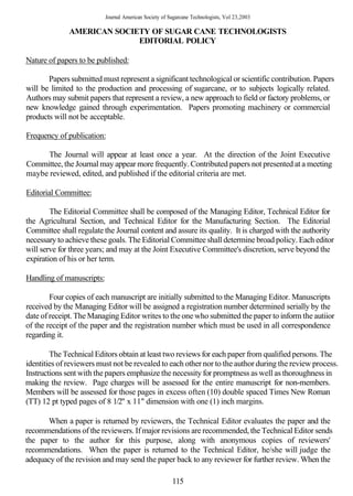 Journal American Society of Sugarcane Technologists, Vol 23,2003

              AMERICAN SOCIETY OF SUGAR CANE TECHNOLOGISTS
                            EDITORIAL POLICY

Nature of papers to be published:

       Papers submitted must represent a significant technological or scientific contribution. Papers
will be limited to the production and processing of sugarcane, or to subjects logically related.
Authors may submit papers that represent a review, a new approach to field or factory problems, or
new knowledge gained through experimentation. Papers promoting machinery or commercial
products will not be acceptable.

Frequency of publication:

      The Journal will appear at least once a year. At the direction of the Joint Executive
Committee, the Journal may appear more frequently. Contributed papers not presented at a meeting
maybe reviewed, edited, and published if the editorial criteria are met.

Editorial Committee:

        The Editorial Committee shall be composed of the Managing Editor, Technical Editor for
the Agricultural Section, and Technical Editor for the Manufacturing Section. The Editorial
Committee shall regulate the Journal content and assure its quality. It is charged with the authority
necessary to achieve these goals. The Editorial Committee shall determine broad policy. Each editor
will serve for three years; and may at the Joint Executive Committee's discretion, serve beyond the
expiration of his or her term.

Handling of manuscripts:

        Four copies of each manuscript are initially submitted to the Managing Editor. Manuscripts
received by the Managing Editor will be assigned a registration number determined serially by the
date of receipt. The Managing Editor writes to the one who submitted the paper to inform the autiior
of the receipt of the paper and the registration number which must be used in all correspondence
regarding it.

        The Technical Editors obtain at least two reviews for each paper from qualified persons. The
identities of reviewers must not be revealed to each other nor to the author during the review process.
Instructions sent with the papers emphasize the necessity for promptness as well as thoroughness in
making the review. Page charges will be assessed for the entire manuscript for non-members.
Members will be assessed for those pages in excess often (10) double spaced Times New Roman
(TT) 12 pt typed pages of 8 1/2" x 11" dimension with one (1) inch margins.

      When a paper is returned by reviewers, the Technical Editor evaluates the paper and the
recommendations of the reviewers. If major revisions are recommended, the Technical Editor sends
the paper to the author for this purpose, along with anonymous copies of reviewers'
recommendations. When the paper is returned to the Technical Editor, he/she will judge the
adequacy of the revision and may send the paper back to any reviewer for further review. When the

                                                        115
 